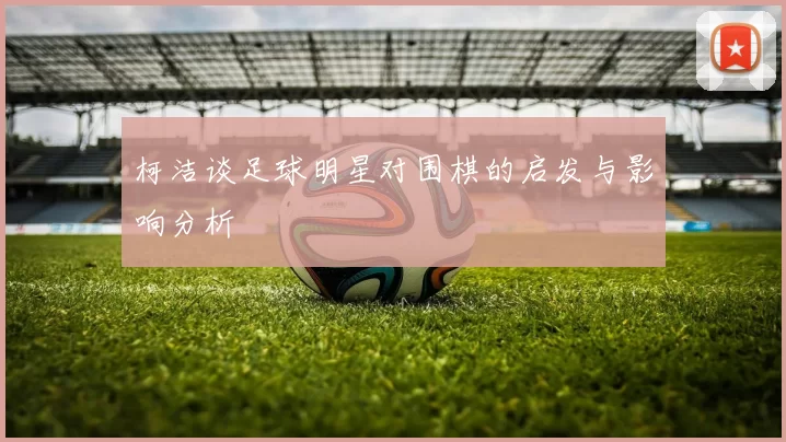 柯洁谈足球明星对围棋的启发与影响分析