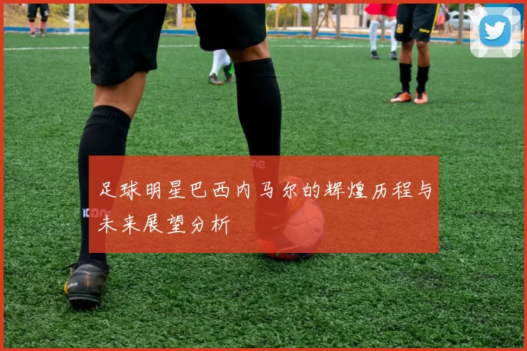 足球明星巴西内马尔的辉煌历程与未来展望分析