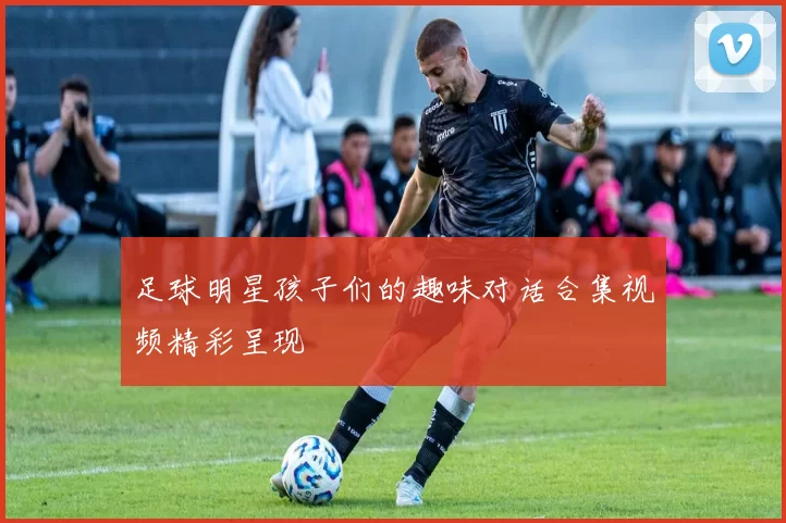 足球明星孩子们的趣味对话合集视频精彩呈现