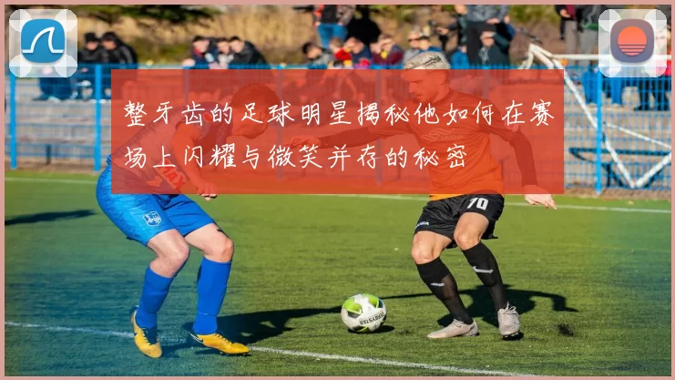 整牙齿的足球明星揭秘他如何在赛场上闪耀与微笑并存的秘密
