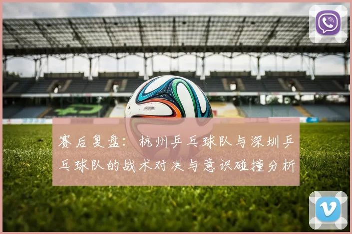 赛后复盘：杭州乒乓球队与深圳乒乓球队的战术对决与意识碰撞分析