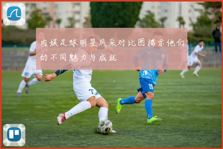 内娱足球明星风采对比图揭示他们的不同魅力与成就