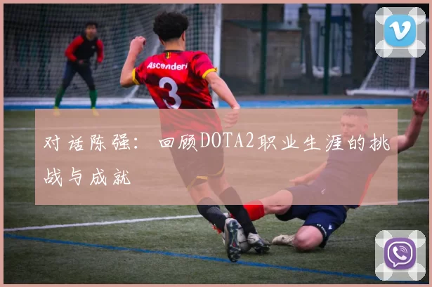 对话陈强：回顾DOTA2职业生涯的挑战与成就