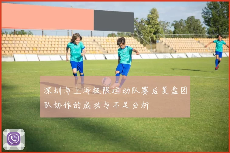 深圳与上海极限运动队赛后复盘团队协作的成功与不足分析