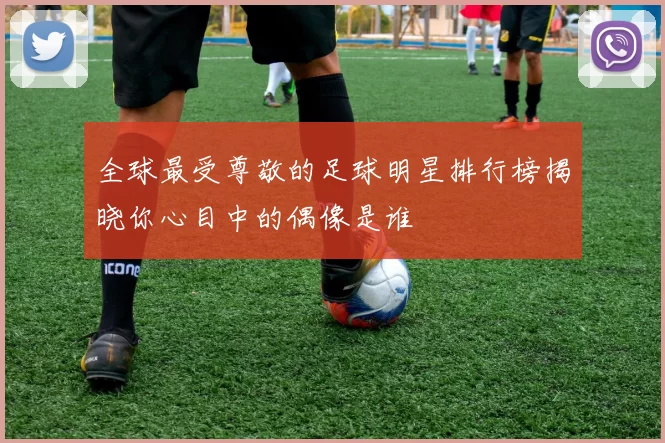 全球最受尊敬的足球明星排行榜揭晓你心目中的偶像是谁