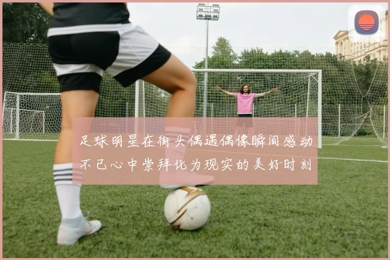 足球明星在街头偶遇偶像瞬间感动不已心中崇拜化为现实的美好时刻
