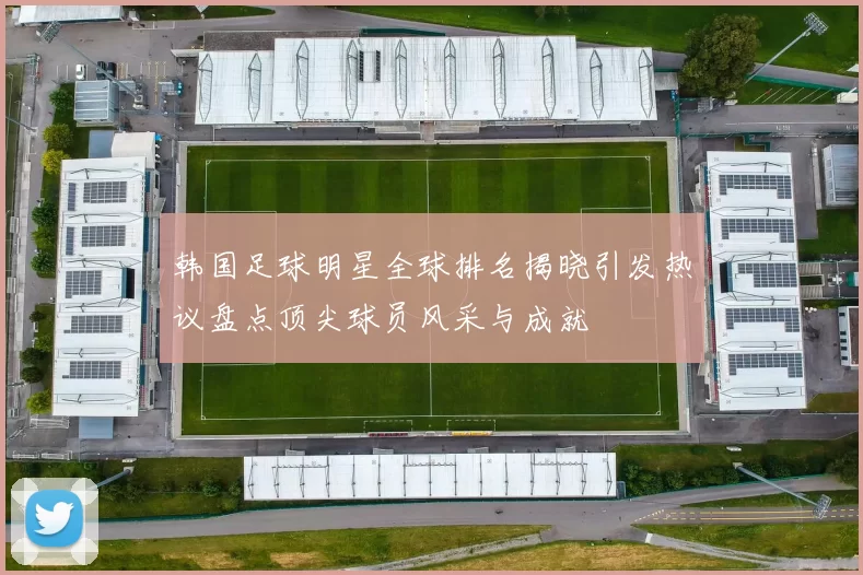 韩国足球明星全球排名揭晓引发热议盘点顶尖球员风采与成就