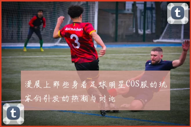 漫展上那些身着足球明星COS服的玩家们引发的热潮与讨论