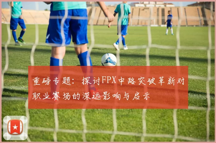 重磅专题：探讨FPX中路突破革新对职业赛场的深远影响与启示