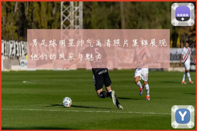 男足球明星帅气高清照片集锦展现他们的风采与魅力
