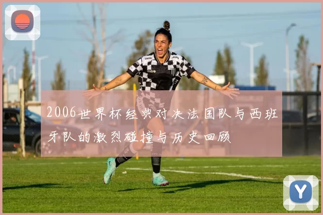 2006世界杯经典对决法国队与西班牙队的激烈碰撞与历史回顾