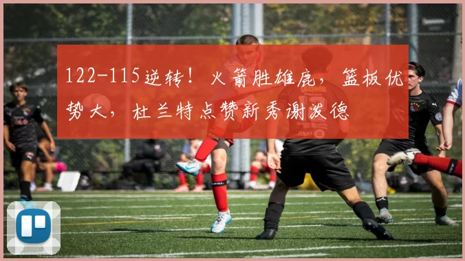 122-115逆转！火箭胜雄鹿，篮板优势大，杜兰特点赞新秀谢泼德