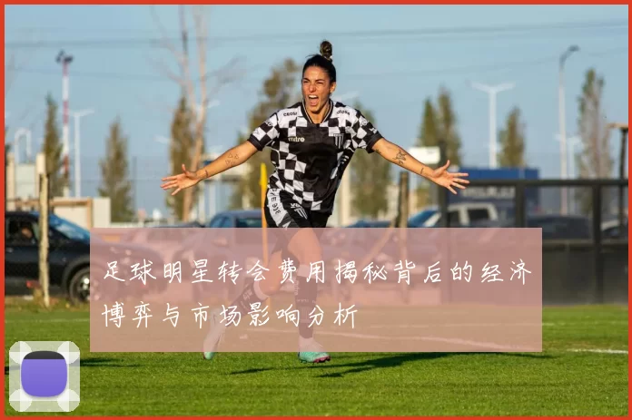 足球明星转会费用揭秘背后的经济博弈与市场影响分析