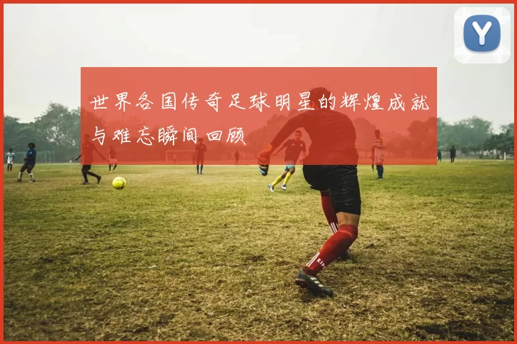世界各国传奇足球明星的辉煌成就与难忘瞬间回顾