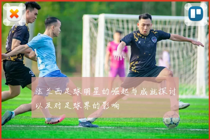 法兰西足球明星的崛起与成就探讨以及对足球界的影响