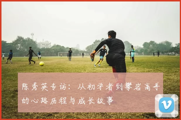 陈秀英专访：从初学者到攀岩高手的心路历程与成长故事