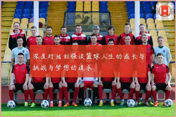 深度对话刘强谈篮球人生的成长与挑战与梦想的追求