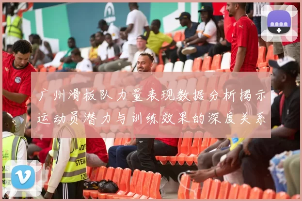广州滑板队力量表现数据分析揭示运动员潜力与训练效果的深度关系