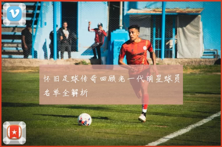 怀旧足球传奇回顾老一代明星球员名单全解析