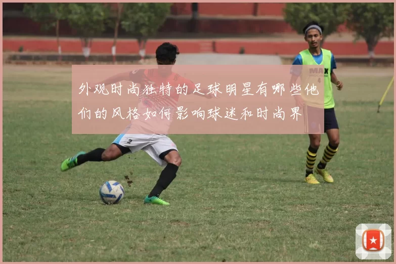 外观时尚独特的足球明星有哪些他们的风格如何影响球迷和时尚界