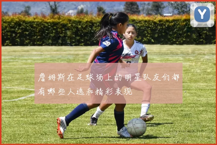 詹姆斯在足球场上的明星队友们都有哪些人选和精彩表现