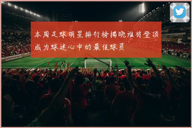 本周足球明星排行榜揭晓谁将登顶成为球迷心中的最佳球员