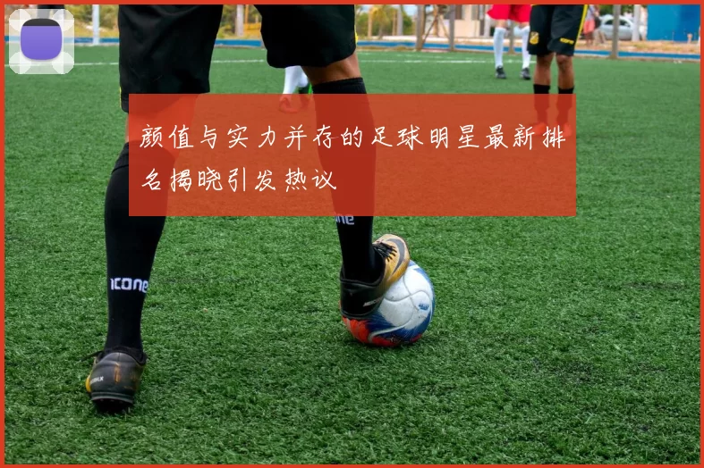 颜值与实力并存的足球明星最新排名揭晓引发热议
