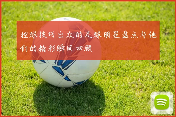 控球技巧出众的足球明星盘点与他们的精彩瞬间回顾