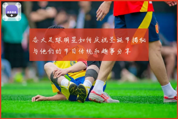各大足球明星如何庆祝圣诞节揭秘与他们的节日传统和趣事分享