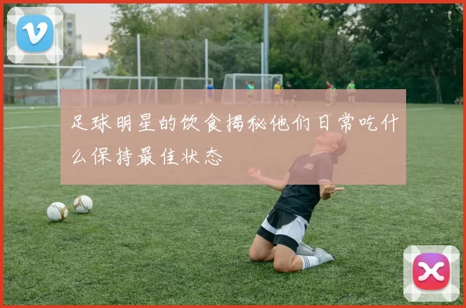 足球明星的饮食揭秘他们日常吃什么保持最佳状态