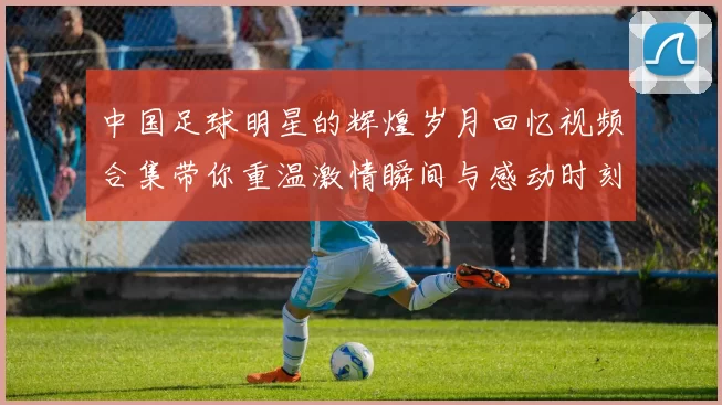 中国足球明星的辉煌岁月回忆视频合集带你重温激情瞬间与感动时刻