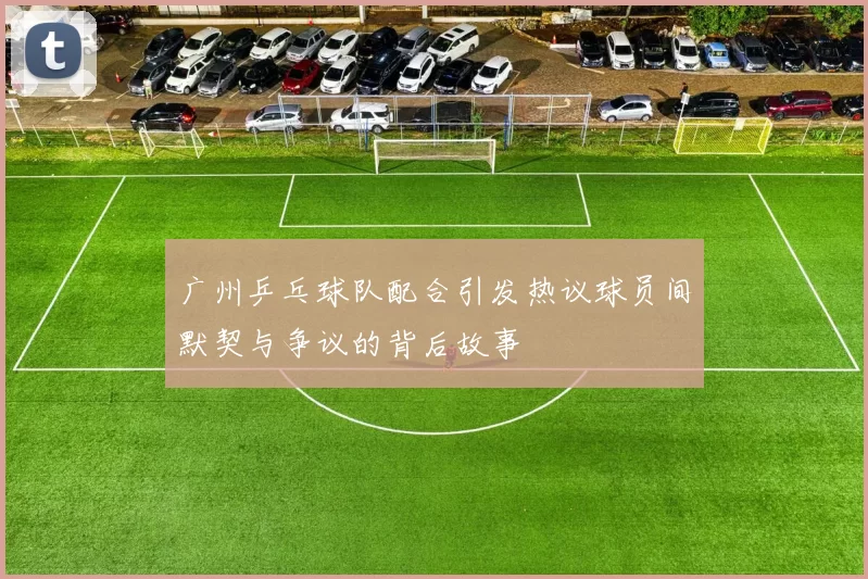 广州乒乓球队配合引发热议球员间默契与争议的背后故事