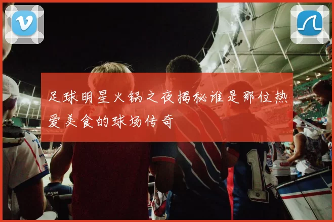 足球明星火锅之夜揭秘谁是那位热爱美食的球场传奇
