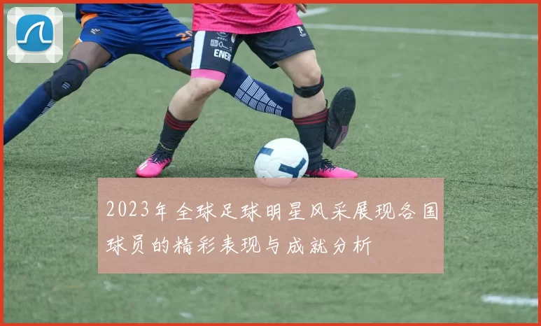 2023年全球足球明星风采展现各国球员的精彩表现与成就分析