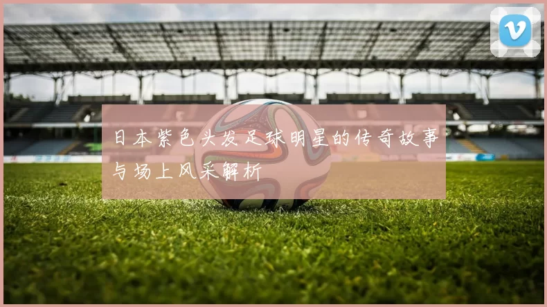 日本紫色头发足球明星的传奇故事与场上风采解析