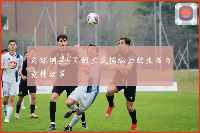 足球明星C罗的女友揭秘她的生活与爱情故事