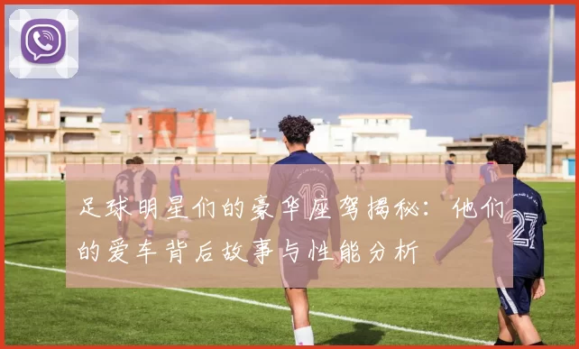足球明星们的豪华座驾揭秘：他们的爱车背后故事与性能分析