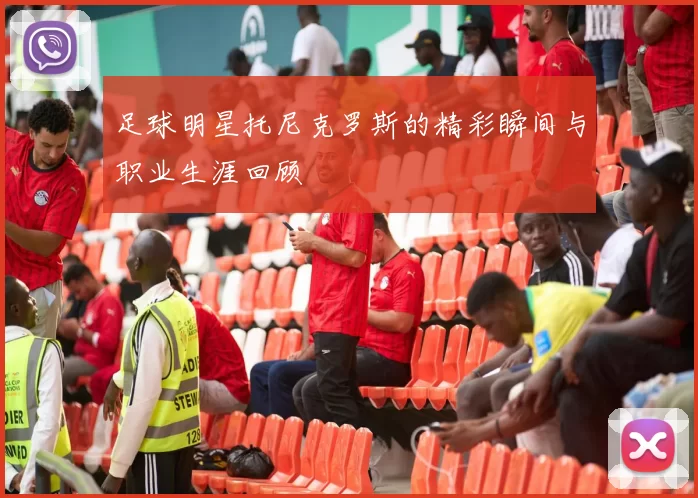 足球明星托尼克罗斯的精彩瞬间与职业生涯回顾
