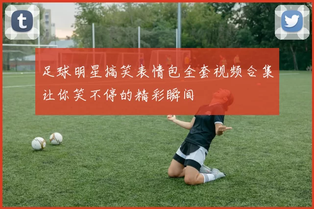 足球明星搞笑表情包全套视频合集让你笑不停的精彩瞬间