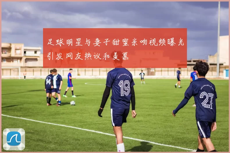 足球明星与妻子甜蜜亲吻视频曝光引发网友热议和羡慕