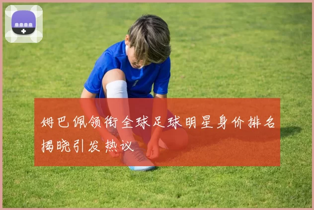 姆巴佩领衔全球足球明星身价排名揭晓引发热议