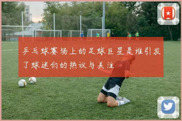 乒乓球赛场上的足球巨星是谁引发了球迷们的热议与关注