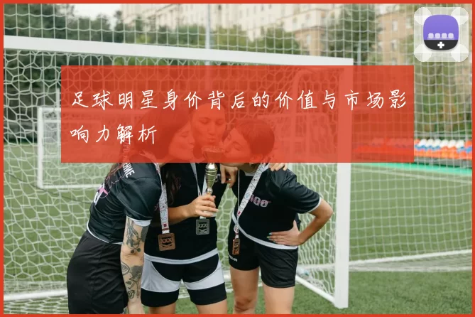 足球明星身价背后的价值与市场影响力解析