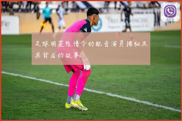 足球明星陈情令的配音演员揭秘及其背后的故事