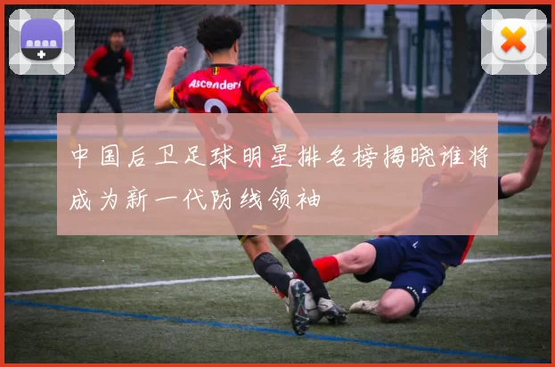 中国后卫足球明星排名榜揭晓谁将成为新一代防线领袖
