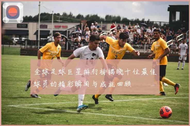 全球足球巨星排行榜揭晓十位最佳球员的精彩瞬间与成就回顾
