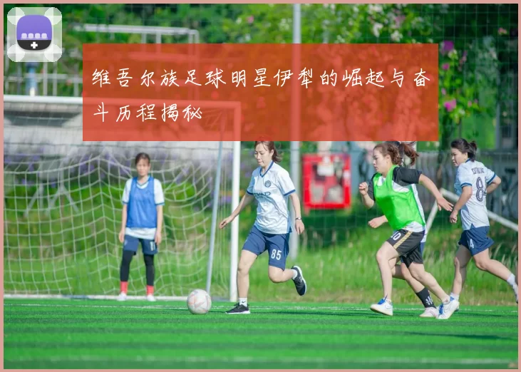 维吾尔族足球明星伊犁的崛起与奋斗历程揭秘