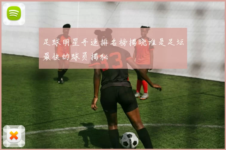 足球明星手速排名榜揭晓谁是足坛最快的球员揭秘