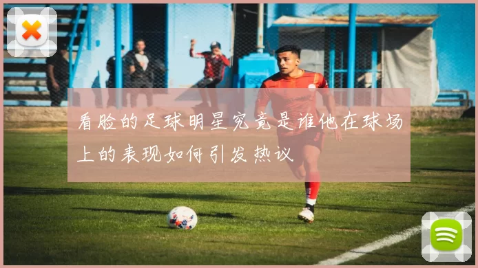 看脸的足球明星究竟是谁他在球场上的表现如何引发热议