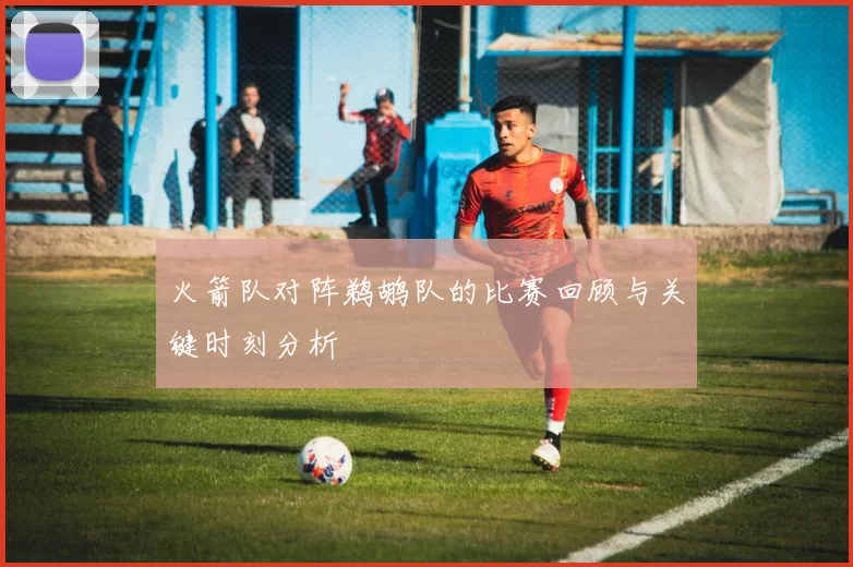 火箭队对阵鹈鹕队的比赛回顾与关键时刻分析